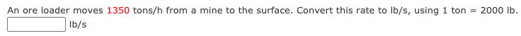 An ore loader moves 1350 tons/h from a mine to the surface. Convert this rate to Ib/s, using 1 ton = 2000 Ib.
Ib/s
