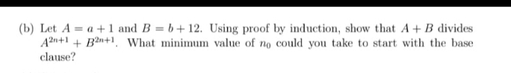 (b) Let A = a + 1 and B = b+ 12. Using proof by induction, show that A+ B divides
An+1 + Bìn+1, What minimum value of no could you take to start with the base
clause?
