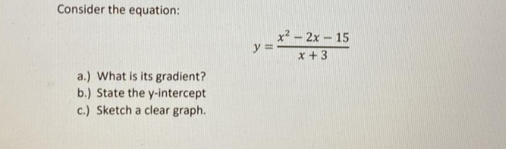 Consider the equation:
x2 - 2x 15
y =
x +3
a.) What is its gradient?
b.) State the y-intercept
c.) Sketch a clear graph.
