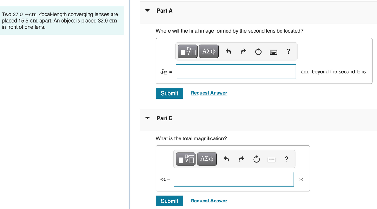 Two 27.0-cm -focal-length converging lenses are
placed 15.5 cm apart. An object is placed 32.0 cm
in front of one lens.
Part A
Where will the final image formed by the second lens be located?
ΓΙ ΑΣΦ
?
di2
=
Submit
Request Answer
Part B
What is the total magnification?
V—| ΑΣΦ
跖
m =
Submit
Request Answer
?
cm beyond the second lens
X