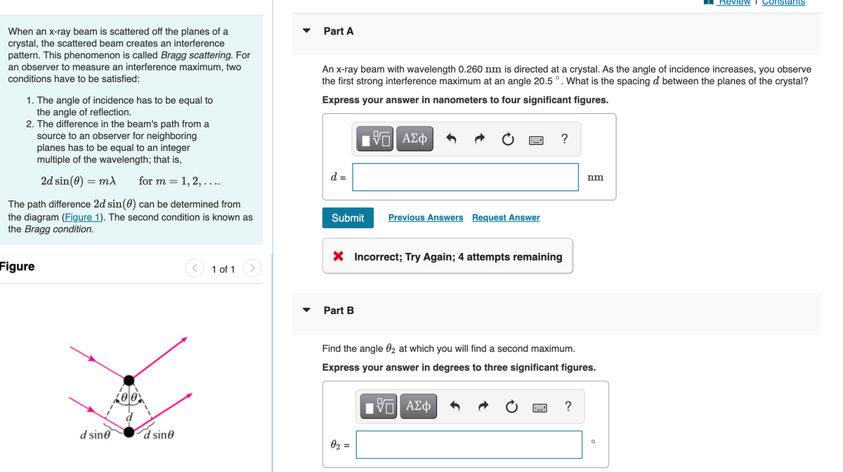 When an x-ray beam is scattered off the planes of a
crystal, the scattered beam creates an interference
pattern. This phenomenon is called Bragg scattering. For
an observer to measure an interference maximum, two
conditions have to be satisfied:
1. The angle of incidence has to be equal to
the angle of reflection.
2. The difference in the beam's path from a
source to an observer for neighboring
planes has to be equal to an integer
multiple of the wavelength; that is,
2d sin(0) = mx for m = 1, 2, ....
The path difference 2d sin(0) can be determined from
the diagram (Figure 1). The second condition is known as
the Bragg condition.
Figure
1 of 1
d sine
d sine
Review
nstants
Part A
An x-ray beam with wavelength 0.260 nm is directed at a crystal. As the angle of incidence increases, you observe
the first strong interference maximum at an angle 20.5 °. What is the spacing d between the planes of the crystal?
Express your answer in nanometers to four significant figures.
VE ΑΣΦ
?
d =
nm
Submit
Previous Answers Request Answer
X Incorrect; Try Again; 4 attempts remaining
Part B
Find the angle 02 at which you will find a second maximum.
Express your answer in degrees to three significant figures.
VO ΑΣΦ
?
0₂ =