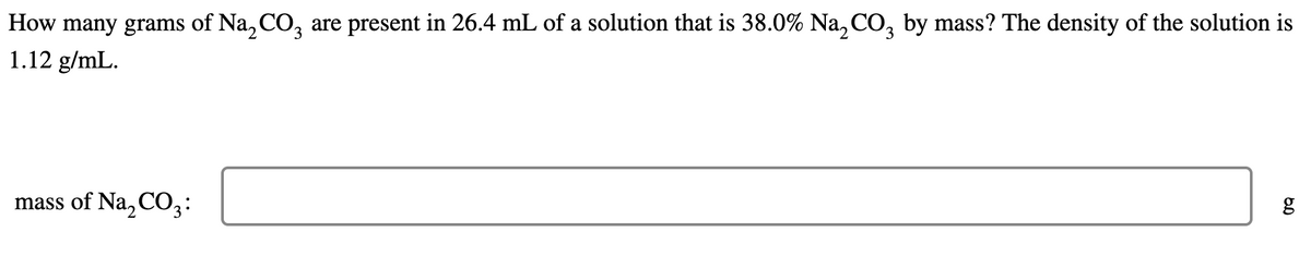 How many grams of Na, CO, are present in 26.4 mL of a solution that is 38.0% Na, CO, by mass? The density of the solution is
1.12 g/mL.
mass of Na, C03:
