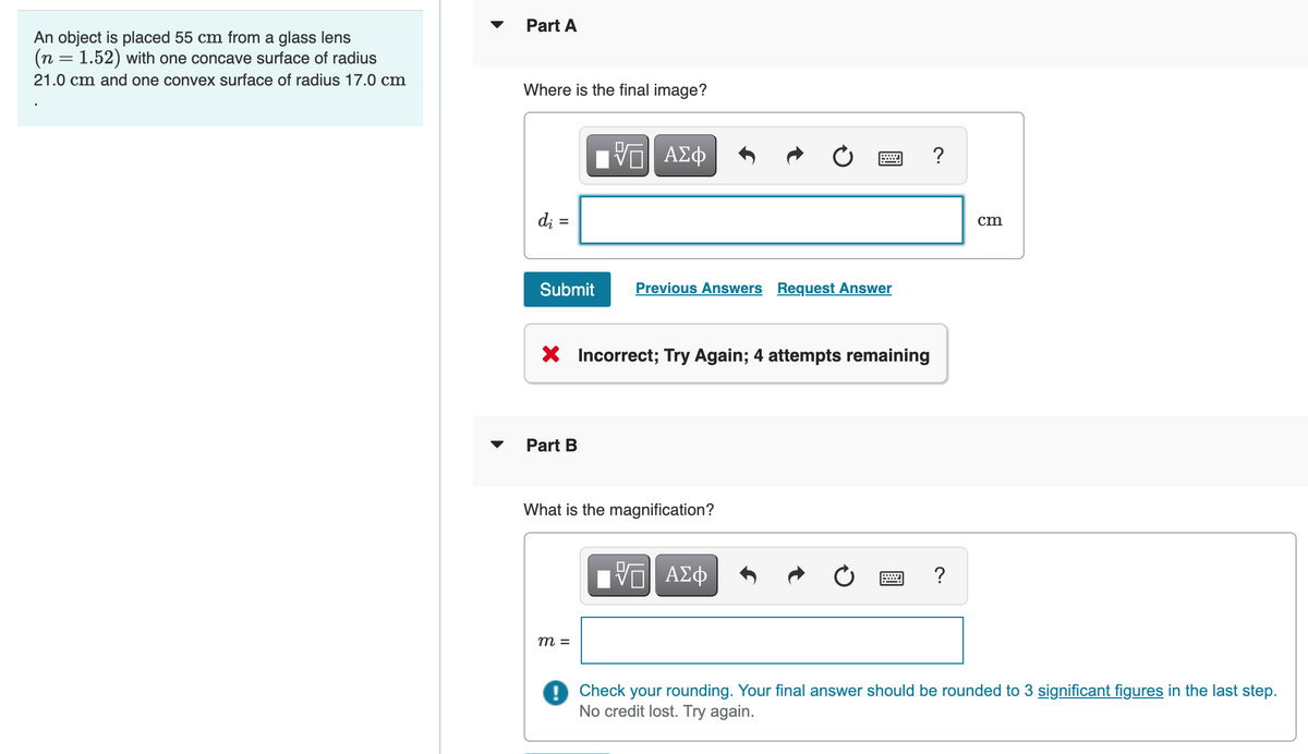 An object is placed 55 cm from a glass lens
(n = 1.52) with one concave surface of radius
21.0 cm and one convex surface of radius 17.0 cm
Part A
Where is the final image?
——| ΑΣΦ
di
=
?
cm
Su
Previous Answers Request Answer
X Incorrect; Try Again; 4 attempts remaining
Part B
What is the magnification?
VE ΑΣΦ
?
m =
Check your rounding. Your final answer should be rounded to 3 significant figures in the last step.
No credit lost. Try again.