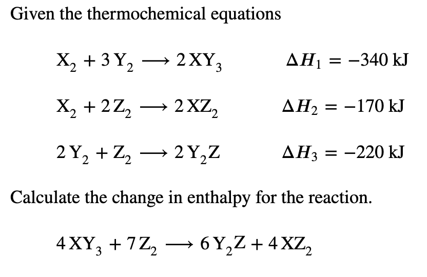 Given the thermochemical equations
X, + 3Y, — 2XҮ,
2XY3
AH1 = -340 kJ
X, + 2Z, → 2xZ,
AH2 = -170 kJ
2 Y, + Z, → 2Y,Z
AH3 = -220 kJ
Calculate the change in enthalpy for the reaction.
4 XY, + 7Z, → 6 Y,Z+ 4 XZ,
2
