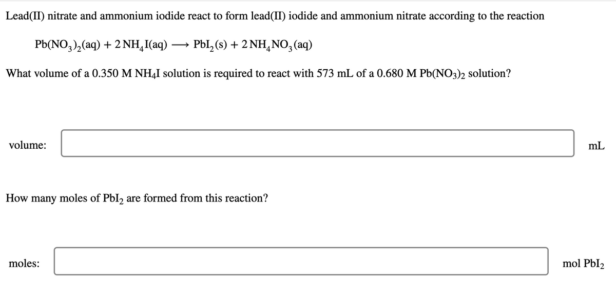 Lead(II) nitrate and ammonium iodide react to form lead(II) iodide and ammonium nitrate according to the reaction
РЫ(NO,), (aq) + 2 NH,I(aq) —
PbI, (s) + 2 NH,NO, (aq)
4
What volume of a 0.350 M NH4I solution is required to react with 573 mL of a 0.680 M Pb(NO3)2 solution?
volume:
mL
How many moles of PbI, are formed from this reaction?
moles:
mol PbI2
