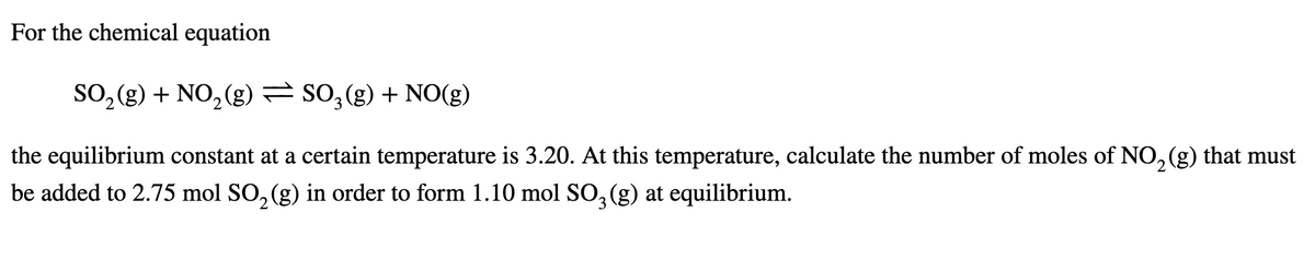 For the chemical equation
SO, (g) + NO, (g) = SO, (g) + NO(g)
the equilibrium constant at a certain temperature is 3.20. At this temperature, calculate the number of moles of NO, (g) that must
be added to 2.75 mol SO, (g) in order to form 1.10 mol SO, (g) at equilibrium.
