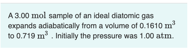 A 3.00 mol sample of an ideal diatomic gas
expands adiabatically from a volume of 0.1610 m³
to 0.719 m³. Initially the pressure was 1.00 atm.