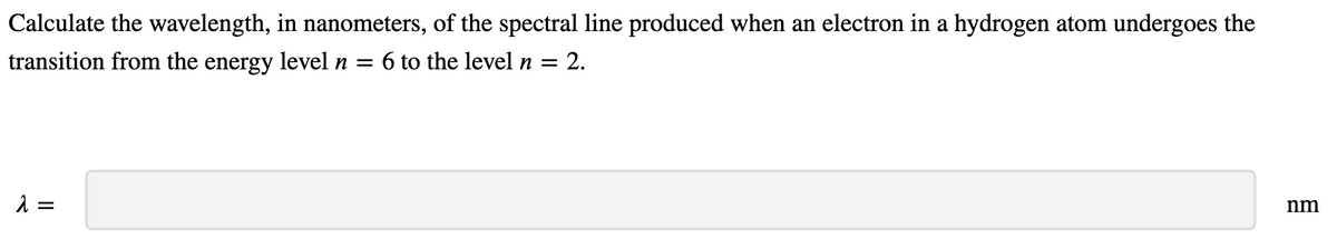 Calculate the wavelength, in nanometers, of the spectral line produced when an electron in a hydrogen atom undergoes the
transition from the energy level n
= 6 to the level n =
2.
nm
