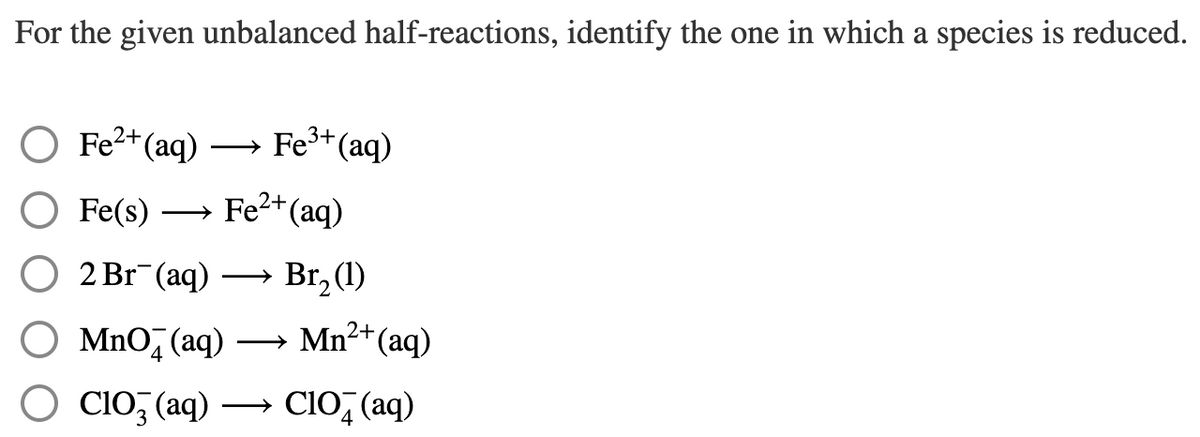 For the given unbalanced half-reactions, identify the one in which a species is reduced.
O Fe²+(aq)
Fe3+ (aq)
Fe(s) → Fe2+(aq)
O 2 Br¯(aq)
Br, (1)
O MnO̟(aq)
→ Mn2+(ag)
Clo, (aq) → CIO, (aq)
