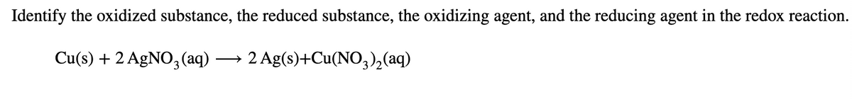 Identify the oxidized substance, the reduced substance, the oxidizing agent, and the reducing agent in the redox reaction.
Cu(s) + 2 AgNO,3 (aq)
→ 2 Ag(s)+Cu(NO,),(aq)
