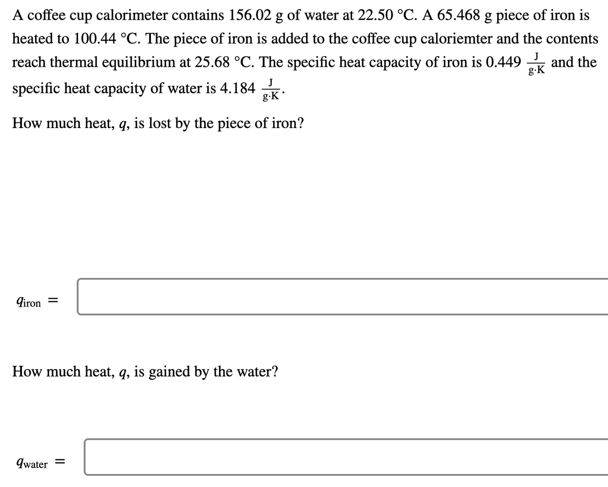 A coffee cup calorimeter contains 156.02 g of water at 22.50 °C. A 65.468 g piece of iron is
heated to 100.44 °C. The piece of iron is added to the coffee cup caloriemter and the contents
reach thermal equilibrium at 25.68 °C. The specific heat capacity of iron is 0.449 and the
J
g.K
specific heat capacity of water is 4.184
g-K
J
How much heat, q, is lost by the piece of iron?
9iron =
How much heat, q, is gained by the water?
qwater
