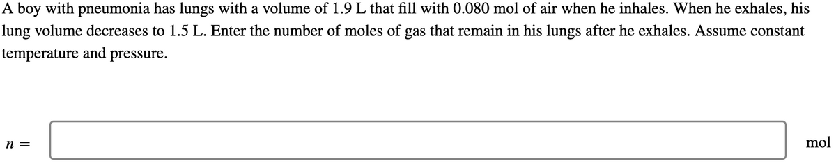 A boy with pneumonia has lungs with a volume of 1.9 L that fill with 0.080 mol of air when he inhales. When he exhales, his
lung volume decreases to 1.5 L. Enter the number of moles of gas that remain in his lungs after he exhales. Assume constant
temperature and pressure.
n =
mol
