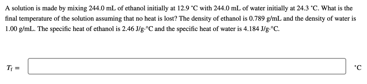 A solution is made by mixing 244.0 mL of ethanol initially at 12.9 °C with 244.0 mL of water initially at 24.3 °C. What is the
final temperature of the solution assuming that no heat is lost? The density of ethanol is 0.789 g/mL and the density of water is
1.00 g/mL. The specific heat of ethanol is 2.46 J/g.°C and the specific heat of water is 4.184 J/g.°C.
Tf =
°C
