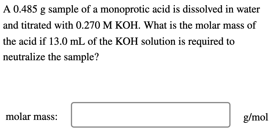 A 0.485 g sample of a monoprotic acid is dissolved in water
and titrated with 0.270 M KOH. What is the molar mass of
the acid if 13.0 mL of the KOH solution is required to
neutralize the sample?
molar mass:
g/mol
