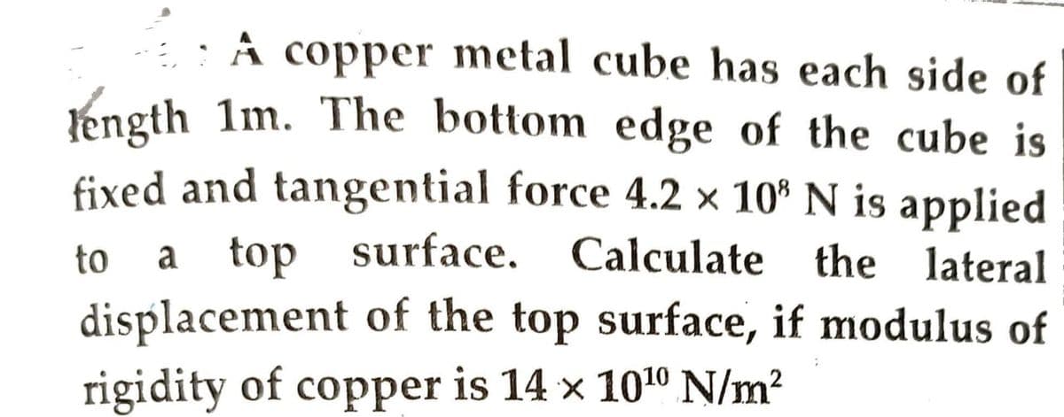 A copper metal cube has each side of
length 1m. The bottom edge of the cube is
fixed and tangential force 4.2 × 10³ N is applied
to a top surface.
surface. Calculate the lateral
displacement of the top surface, if modulus of
rigidity of copper is 14 x 10¹0 N/m²