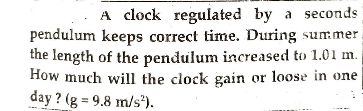 A clock regulated by a seconds
pendulum keeps correct time. During summer
the length of the pendulum increased to 1.01 m.
How much will the clock gain or loose in one
day? (g = 9.8 m/s²).