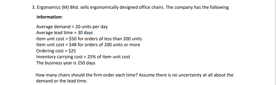 3. Ergonomics (M) Bhd. sells ergonomically designed office chairs. The company has the following
information:
Average demand = 20 units per day
Average lead time = 30 days
Item unit cost = $50 for orders of less than 200 units
Item unit cost = $48 for orders of 200 units or more
Ordering cost = $25
Inventory carrying cost = 25% of item unit cost
The business year is 250 days
How many chairs should the firm order each time? Assume there is no uncertainty at all about the
demand or the lead time.
