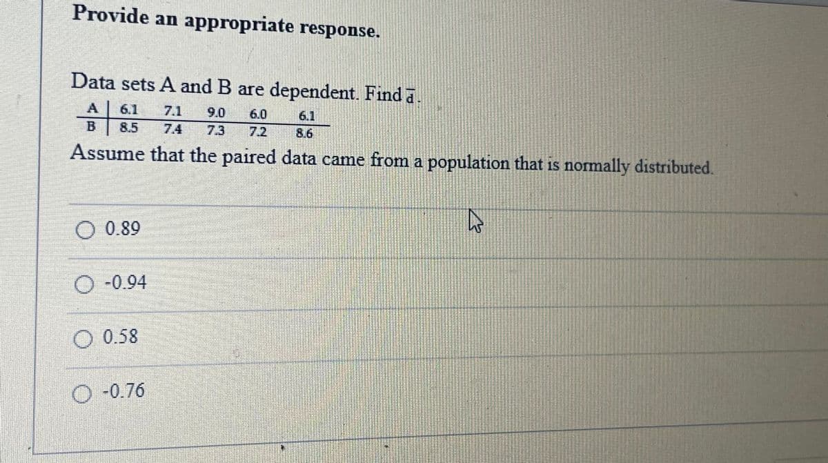 ### Example of Paired Data Analysis

#### Problem Statement

Provide an appropriate response.

Data sets A and B are dependent. Find \(\overline{d}\).

```
     A: 6.1  7.1  9.0  6.0  6.1
     B: 8.5  7.4  7.3  7.2  8.6
```

Assume that the paired data came from a population that is normally distributed.

#### Choices

```
O  0.89
O -0.94
O  0.58
O -0.76
```

### Solution

1. **Calculate the differences (\(d\)) for each pair**:
   ```
   d = A - B
   For each pair:
     (6.1 - 8.5) = -2.4
     (7.1 - 7.4) = -0.3
     (9.0 - 7.3) =  1.7
     (6.0 - 7.2) = -1.2
     (6.1 - 8.6) = -2.5
   ```

2. **Find the mean of these differences**:
   ```
   \(\overline{d}\) = \(\frac{\sum d}{n}\)
   = \(\frac{-2.4 + (-0.3) + 1.7 + (-1.2) + (-2.5)}{5}\)
   = \(\frac{-4.7}{5}\)
   = -0.94
   ```

### Explanation

- The task is to find the mean difference between two sets of dependent data.
- Data set A: 6.1, 7.1, 9.0, 6.0, 6.1
- Data set B: 8.5, 7.4, 7.3, 7.2, 8.6
- The differences are calculated for each pair, and then the mean of these differences is found.

Thus, the correct answer is \(-0.94\).
