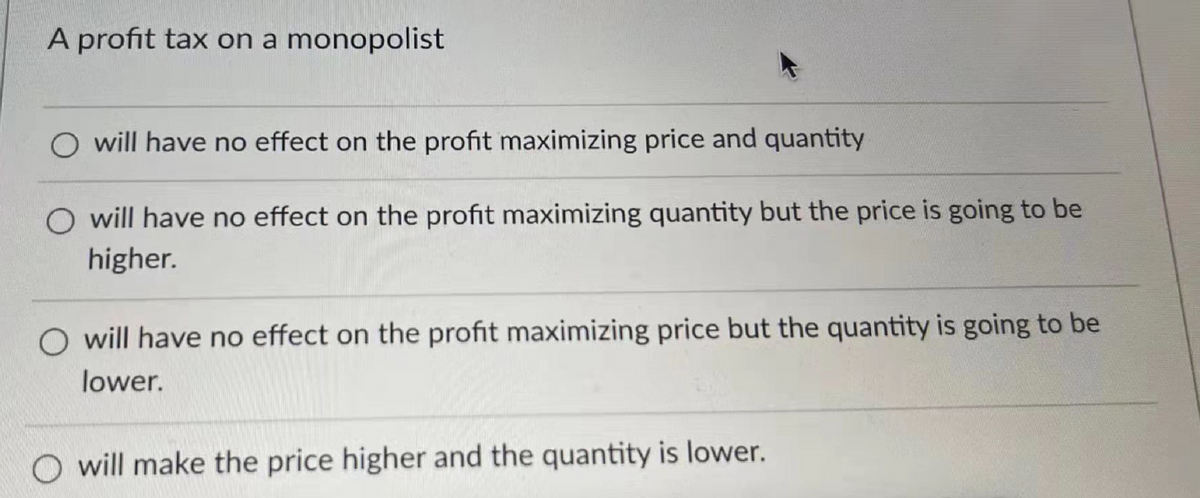 A profit tax on a monopolist
will have no effect on the profit maximizing price and quantity
will have no effect on the profit maximizing quantity but the price is going to be
higher.
will have no effect on the profit maximizing price but the quantity is going to be
lower.
O will make the price higher and the quantity is lower.