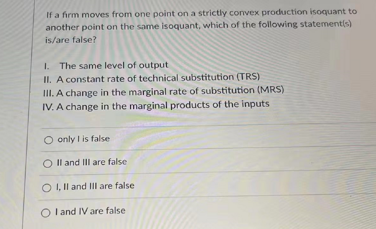 If a firm moves from one point on a strictly convex production isoquant to
another point on the same isoquant, which of the following statement(s)
is/are false?
I. The same level of output
II. A constant rate of technical substitution (TRS)
III. A change in the marginal rate of substitution (MRS)
IV. A change in the marginal products of the inputs
only I is false
O II and III are false
O I, II and III are false
O I and IV are false