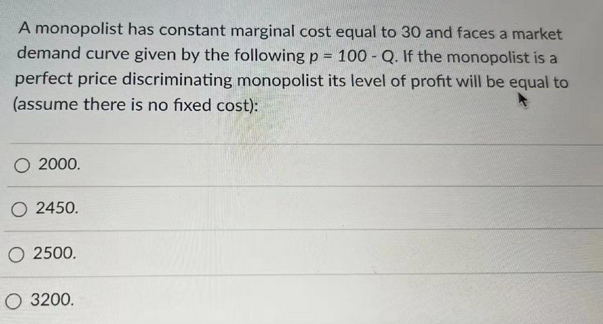 A monopolist has constant marginal cost equal to 30 and faces a market
demand curve given by the following p = 100 - Q. If the monopolist is a
perfect price discriminating monopolist its level of profit will be equal to
(assume there is no fixed cost):
O 2000.
O 2450.
O 2500.
O 3200.