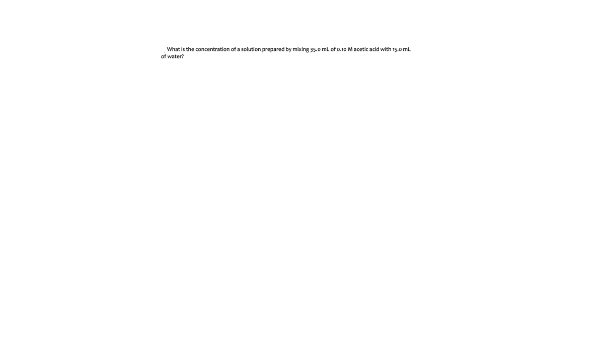 What is the concentration of a solution prepared by mixing 35.0 mL of o.10 M acetic acid with 15.0 mL
of water?
