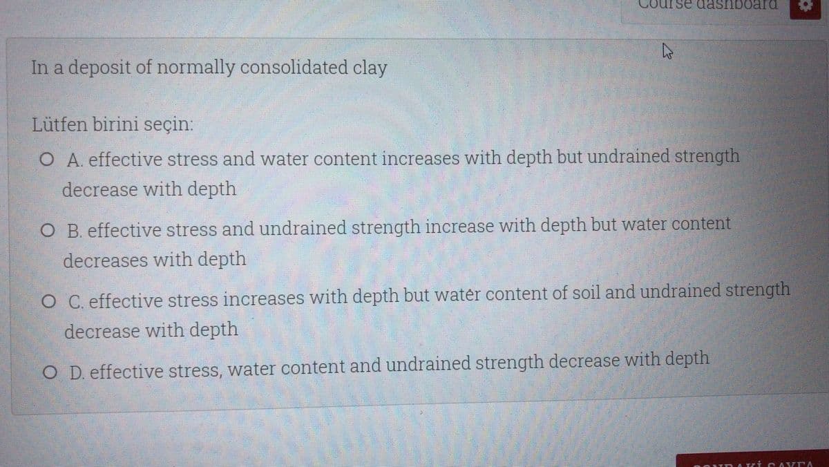 dashboara
In a deposit of normally consolidated clay
Lütfen birini seçin:
O A. effective stress and water content increases with depth but undrained strength
decrease with depth
O B. effective stress and undrained strength increase with depth but water content
decreases with depth
O C. effective stress increases with depth but water content of soil and undrained strength
decrease with depth
O D. effective stress, water content and undrained strength decrease with depth
