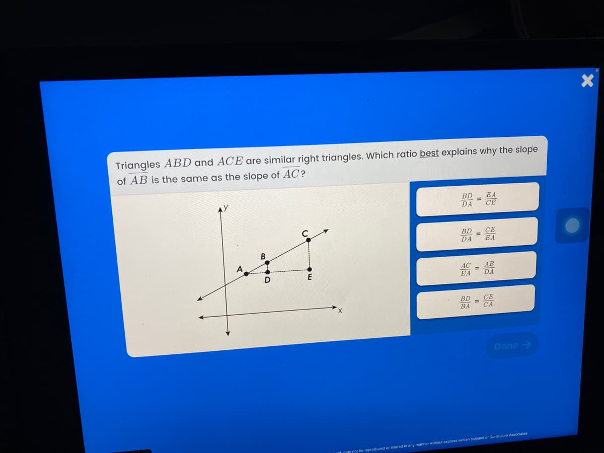 Triangles ABD and ACE are similar right triangles. Which ratio best explains why the slope
of AB is the same as the slope of AC?
BD
DA
BD
%3D
EA
DA
СЕ
В
A
AC
EA
АВ
DA
BD
ВА
СЕ
CA
Done ->
ot may not be reproduced or shared in any manner without express written consent of Curriculum Associates
