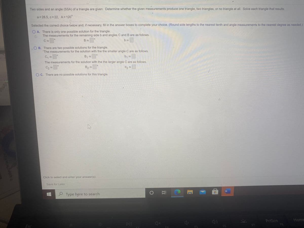 Two sides and an angle (SSA) of a triangle are given. Determine whether the given measurements produce one triangle, two triangles, or no triangle at all. Solve each triangle that results.
a= 28.5, c 22, A= 120°
Selected the correct choice below and, if necessary, fill in the answer boxes to complete your choice. (Round side lengths to the nearest tenth and angle measurements to the nearest degree as needed.)
O A. There is only one possible solution for the triangle.
The measurements for the remaining side b and angles C and B are as follows.
01
B. There are two possible solutions for the triangle.
The measurements for the solution with the the smaller angle C are as follows.
b, x
The measurements for the solution with the the larger angle C are as follows.
C2 2
B2 2
b2 2
O C. There are no possible solutions for this triangle.
Click to select and enter your answer(s).
Save for Later
S Type here to search
PrtScn
Home
DIT
41
Esc
F7
F8
F5
F6
In applying he tawf
