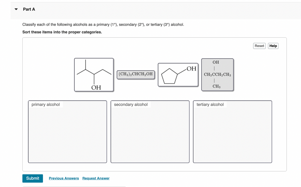 Part A
Classify each of the following alcohols as a primary (1°), secondary (2°), or tertiary (3°) alcohol.
Sort these items into the proper categories.
primary alcohol
OH
Submit Previous Answers Request Answer
(CH3)2 CHCH₂OH
secondary alcohol
OH
OH
|
CH3CCH2 CH3
|
CH3
tertiary alcohol
Reset
Help