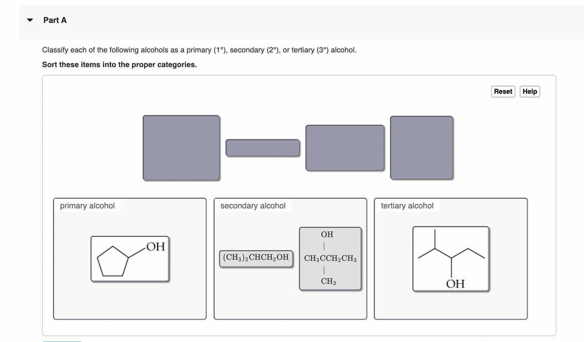 Part A
Classify each of the following alcohols as a primary (1°), secondary (2°), or tertiary (3°) alcohol.
Sort these items into the proper categories.
primary alcohol
OH
secondary alcohol
(CH3)2 CHCH₂OH
OH
CH3CCH2 CH3
|
CH3
tertiary alcohol
OH
Reset Help