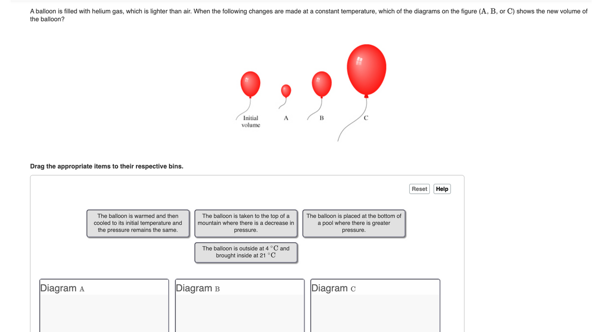 A balloon is filled with helium gas, which is lighter than air. When the following changes are made at a constant temperature, which of the diagrams on the figure (A, B, or C) shows the new volume of
the balloon?
Drag the appropriate items to their respective bins.
Diagram A
The balloon is warmed and then
cooled to its initial temperature and
the pressure remains the same.
Initial
volume
A
The balloon is taken to the top of a
mountain where there is a decrease in
pressure.
Diagram B
The balloon is outside at 4 °C and
brought inside at 21 °C
B
с
The balloon is placed at the bottom of
a pool where there is greater
pressure.
Diagram c
Reset
Help