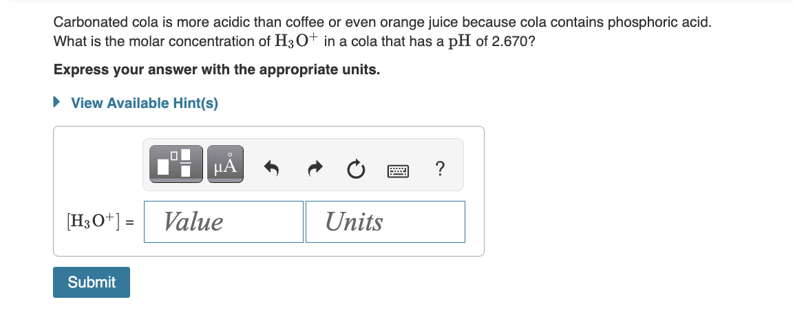 Carbonated cola is more acidic than coffee or even orange juice because cola contains phosphoric acid.
What is the molar concentration of H3O+ in a cola that has a pH of 2.670?
Express your answer with the appropriate units.
► View Available Hint(s)
[H3O+] =
Submit
.0
μÅ
Value
Units
?