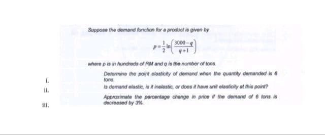 i.
ii.
iii.
Suppose the demand function for a product is given by
(3000-9
where p is in hundreds of RM and q is the number of tons.
Determine the point elasticity of demand when the quantity demanded is 6
tons.
is demand elastic, is it inelastic, or does it have unit elasticity at this point?
Approximate the percentage change in price if the demand of 6 tons is
decreased by 3%.