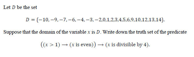 Let D be the set
D = {-10,–9,–7,-6, -4, –3, –2,0,1,2,3,4,5,6,9,10,12,13,14}.
Suppose that the domain of the variable x is D. Write down the truth set of the predicate
((x > 1) – (x is even)) → (x is divisible by 4).
