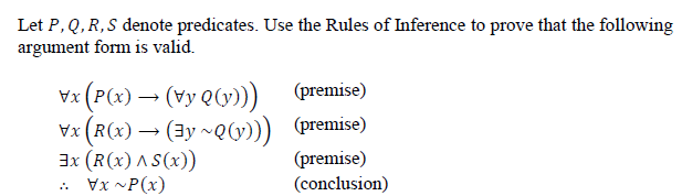 Let P, Q, R,S denote predicates. Use the Rules of Inference to prove that the following
argument form is valid.
Vx (P(x) → (vy Q(v) (premise)
Vx (R(x) → (3y ~QG))) (premise)
3x (R(x) AS(x))
.. Vx ~P(x)
(premise)
(conclusion)
