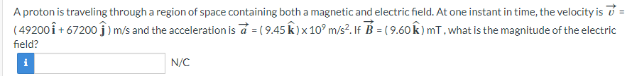 A proton is traveling through a region of space containing both a magnetic and electric field. At one instant in time, the velocity is v =
(49200 1 +67200 j) m/s and the acceleration is a = ( 9.45 Â ) x 10⁹ m/s². If ỗ = ( 9.60 ŵ) mT, what is the magnitude of the electric
field?
i
N/C