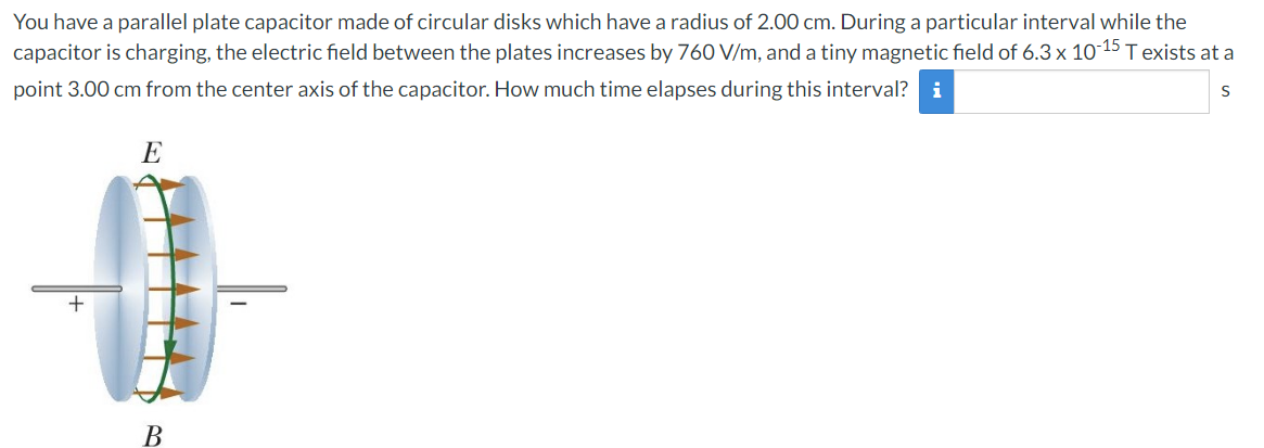 You have a parallel plate capacitor made of circular disks which have a radius of 2.00 cm. During a particular interval while the
capacitor is charging, the electric field between the plates increases by 760 V/m, and a tiny magnetic field of 6.3 x 10-15 T exists at a
point 3.00 cm from the center axis of the capacitor. How much time elapses during this interval? i
E
S
+
B