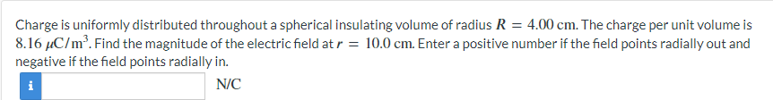 Charge is uniformly distributed throughout a spherical insulating volume of radius R = 4.00 cm. The charge per unit volume is
8.16 μC/m³. Find the magnitude of the electric field at r = 10.0 cm. Enter a positive number if the field points radially out and
negative if the field points radially in.
i
N/C