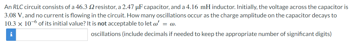 An RLC circuit consists of a 46.3 2 resistor, a 2.47 µF capacitor, and a 4.16 mH inductor. Initially, the voltage across the capacitor is
3.08 V, and no current is flowing in the circuit. How many oscillations occur as the charge amplitude on the capacitor decays to
10.3 × 106 of its initial value? It is not acceptable to let w' = @.
i
oscillations (include decimals if needed to keep the appropriate number of significant digits)