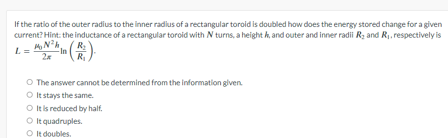 If the ratio of the outer radius to the inner radius of a rectangular toroid is doubled how does the energy stored change for a given
current? Hint: the inductance of a rectangular toroid with N turns, a height h, and outer and inner radii R2 and R₁, respectively is
MON²h
L =
-In
2π
R₂
R₁
O The answer cannot be determined from the information given.
○ It stays the same.
O It is reduced by half.
○ It quadruples.
○ It doubles.