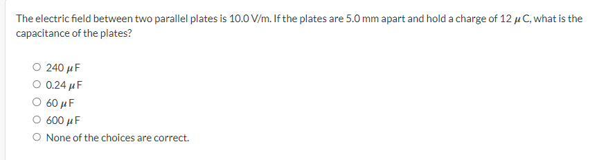 The electric field between two parallel plates is 10.0 V/m. If the plates are 5.0 mm apart and hold a charge of 12 μC, what is the
capacitance of the plates?
○ 240 μF
0.24 µF
○ 60 μF
○ 600 μF
○ None of the choices are correct.