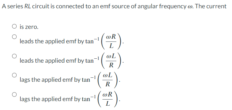 A series RL circuit is connected to an emf source of angular frequency @. The current
O is zero.
@R
leads the applied emf by tan
L
@L
leads the applied emf by tan
@L
lags the applied emf by tan-¹
R
@R
lags the applied emf by tan-
L