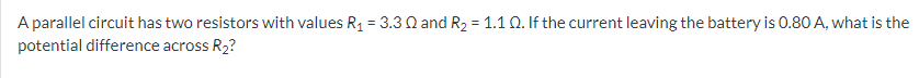 A parallel circuit has two resistors with values R₁ = 3.30 and R₂ = 1.1 Q. If the current leaving the battery is 0.80 A, what is the
potential difference across R₂?