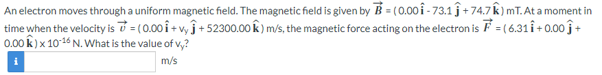 An electron moves through a uniform magnetic field. The magnetic field is given by B = (0.00 Î - 73.1 ĵ + 74.7 Â ) mT. At a moment in
time when the velocity is = (0.00₁ + vy j +52300.00 K) m/s, the magnetic force acting on the electron is F = (6.31 ₁ +0.00 +
0.00 K) x 10-16 N. What is the value of vy?
i
m/s