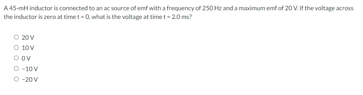 A 45-mH inductor is connected to an ac source of emf with a frequency of 250 Hz and a maximum emf of 20 V. If the voltage across
the inductor is zero at time t = 0, what is the voltage at time t = 2.0 ms?
○ 20 V
○ 10 V
O OV
O -10 V
O -20 V