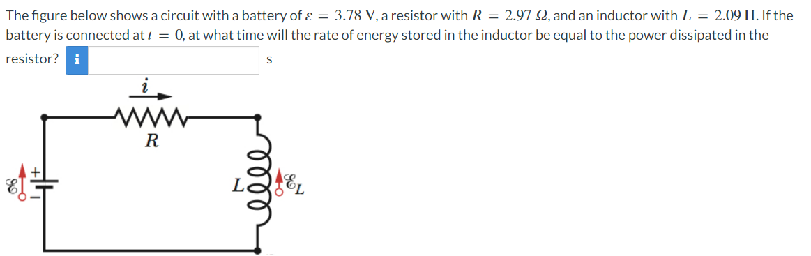 The figure below shows a circuit with a battery of & = 3.78 V, a resistor with R = 2.97 2, and an inductor with L = 2.09 H. If the
battery is connected at t = 0, at what time will the rate of energy stored in the inductor be equal to the power dissipated in the
resistor? i
S
R
0000
EL