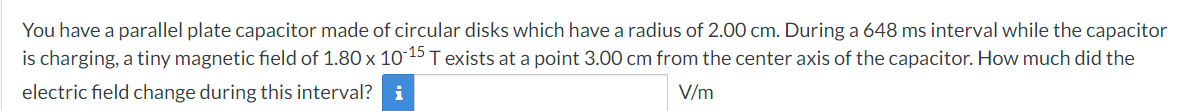 You have a parallel plate capacitor made of circular disks which have a radius of 2.00 cm. During a 648 ms interval while the capacitor
is charging, a tiny magnetic field of 1.80 x 10-15 T exists at a point 3.00 cm from the center axis of the capacitor. How much did the
electric field change during this interval? i
V/m