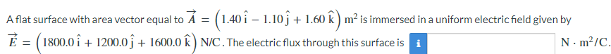 A flat surface with area vector equal to × = (1.40 î – 1.10 ĵ + 1.60 k) m² is immersed in a uniform electric field given by
E = (1800.0î + 1200.0ĵ + 1600.0 k) N/C. The electric flux through this surface is i
N m²/C.