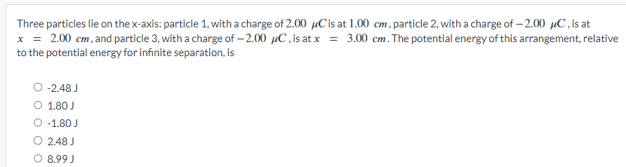 Three particles lie on the x-axis: particle 1, with a charge of 2.00 μC is at 1.00 cm, particle 2, with a charge of -2.00 μC, is at
x = 2.00 cm, and particle 3, with a charge of -2.00 μC, is at x = 3.00 cm. The potential energy of this arrangement, relative
to the potential energy for infinite separation, is
O -2.48 J
O 1.80 J
○ -1.80 J
2.48 J
8.99 J